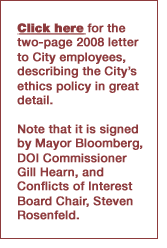 Click here for the two-page 2008 letter
to City employees, describing the City's ethics policy in great detail. Note that it is signed
by Mayor Bloomberg, DOI Commissioner Gill Hearn, and Conflicts of Interest Board Chair, Steven
 Rosenfeld.